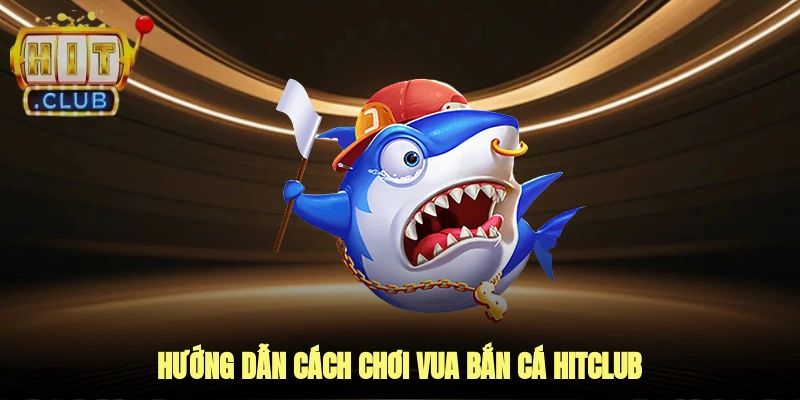Hướng dẫn cách chơi vua bắn cá hitclub